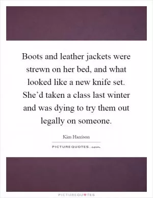 Boots and leather jackets were strewn on her bed, and what looked like a new knife set. She’d taken a class last winter and was dying to try them out legally on someone Picture Quote #1
