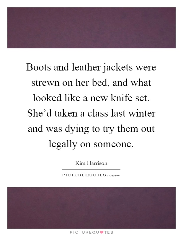 Boots and leather jackets were strewn on her bed, and what looked like a new knife set. She'd taken a class last winter and was dying to try them out legally on someone Picture Quote #1
