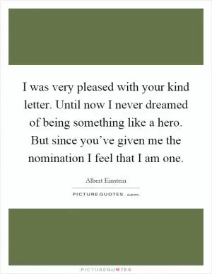 I was very pleased with your kind letter. Until now I never dreamed of being something like a hero. But since you’ve given me the nomination I feel that I am one Picture Quote #1