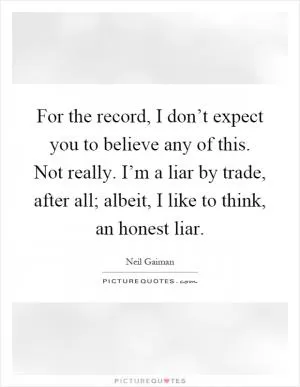 For the record, I don’t expect you to believe any of this. Not really. I’m a liar by trade, after all; albeit, I like to think, an honest liar Picture Quote #1