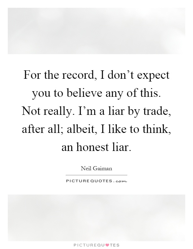 For the record, I don't expect you to believe any of this. Not really. I'm a liar by trade, after all; albeit, I like to think, an honest liar Picture Quote #1