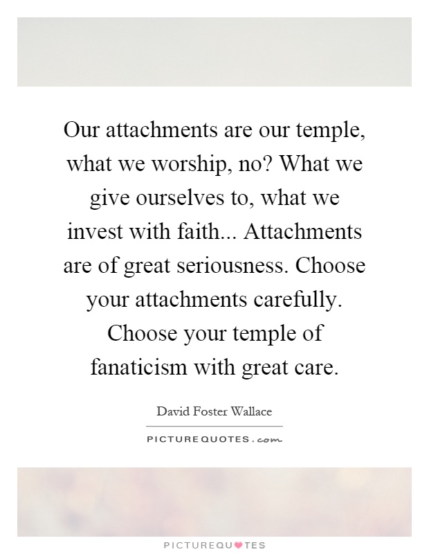 Our attachments are our temple, what we worship, no? What we give ourselves to, what we invest with faith... Attachments are of great seriousness. Choose your attachments carefully. Choose your temple of fanaticism with great care Picture Quote #1