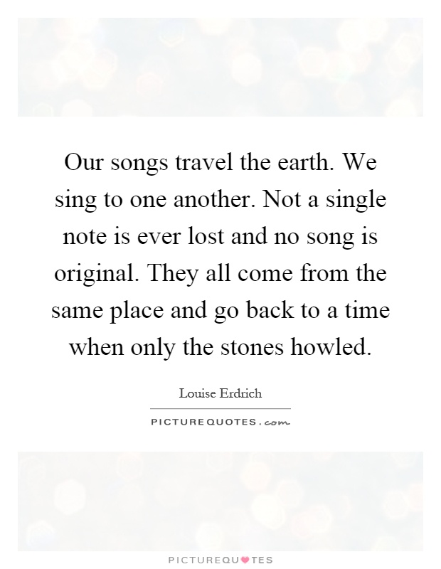 Our songs travel the earth. We sing to one another. Not a single note is ever lost and no song is original. They all come from the same place and go back to a time when only the stones howled Picture Quote #1