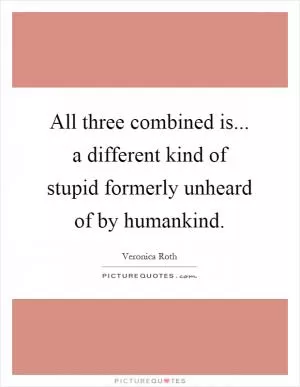 All three combined is... a different kind of stupid formerly unheard of by humankind Picture Quote #1
