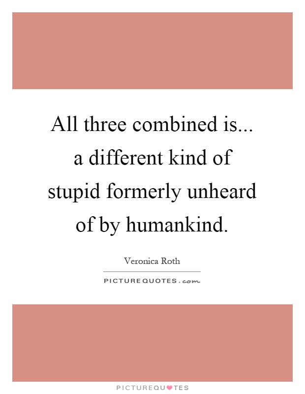 All three combined is... a different kind of stupid formerly unheard of by humankind Picture Quote #1