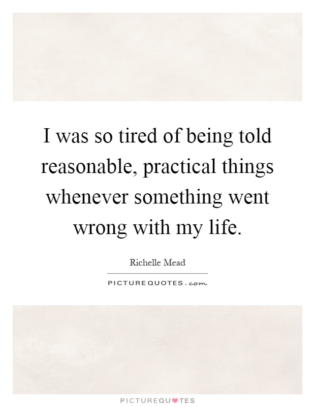 I was so tired of being told reasonable, practical things whenever something went wrong with my life Picture Quote #1