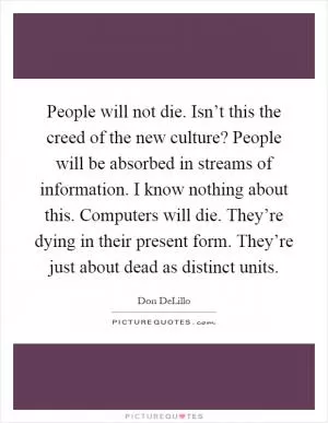 People will not die. Isn’t this the creed of the new culture? People will be absorbed in streams of information. I know nothing about this. Computers will die. They’re dying in their present form. They’re just about dead as distinct units Picture Quote #1