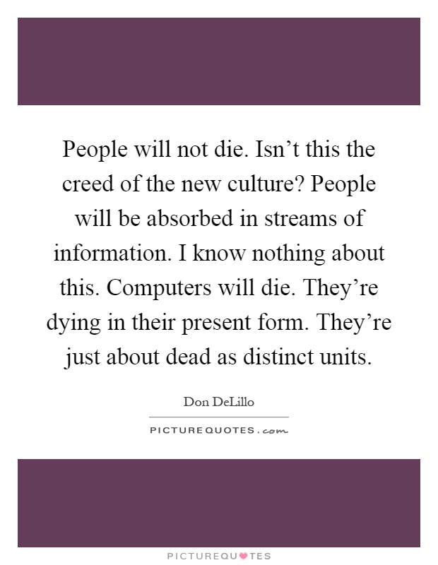 People will not die. Isn't this the creed of the new culture? People will be absorbed in streams of information. I know nothing about this. Computers will die. They're dying in their present form. They're just about dead as distinct units Picture Quote #1