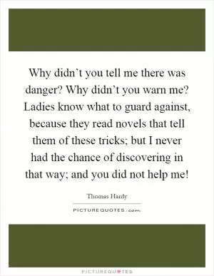Why didn’t you tell me there was danger? Why didn’t you warn me? Ladies know what to guard against, because they read novels that tell them of these tricks; but I never had the chance of discovering in that way; and you did not help me! Picture Quote #1