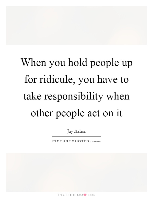 When you hold people up for ridicule, you have to take responsibility when other people act on it Picture Quote #1