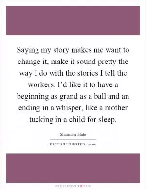 Saying my story makes me want to change it, make it sound pretty the way I do with the stories I tell the workers. I’d like it to have a beginning as grand as a ball and an ending in a whisper, like a mother tucking in a child for sleep Picture Quote #1
