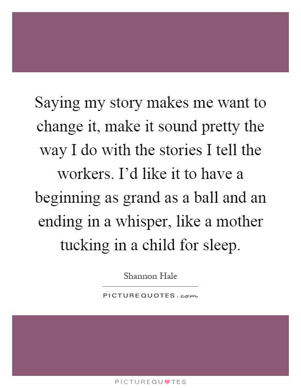 Saying my story makes me want to change it, make it sound pretty the way I do with the stories I tell the workers. I'd like it to have a beginning as grand as a ball and an ending in a whisper, like a mother tucking in a child for sleep Picture Quote #1