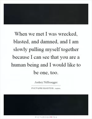 When we met I was wrecked, blasted, and damned, and I am slowly pulling myself together because I can see that you are a human being and I would like to be one, too Picture Quote #1