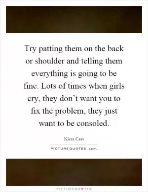 Try patting them on the back or shoulder and telling them everything is going to be fine. Lots of times when girls cry, they don’t want you to fix the problem, they just want to be consoled Picture Quote #1