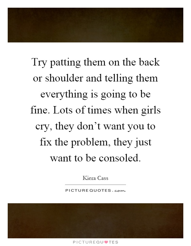 Try patting them on the back or shoulder and telling them everything is going to be fine. Lots of times when girls cry, they don't want you to fix the problem, they just want to be consoled Picture Quote #1