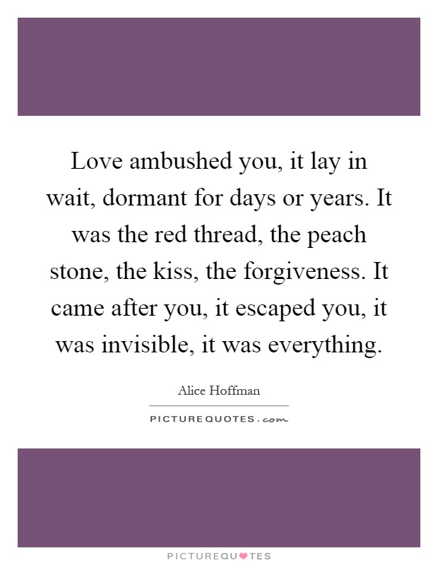 Love ambushed you, it lay in wait, dormant for days or years. It was the red thread, the peach stone, the kiss, the forgiveness. It came after you, it escaped you, it was invisible, it was everything Picture Quote #1
