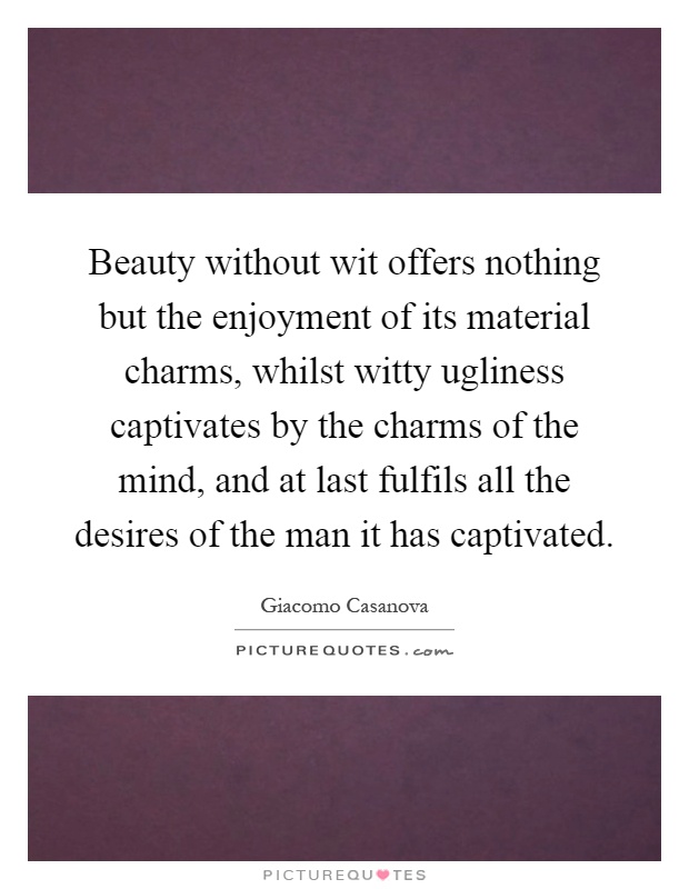 Beauty without wit offers nothing but the enjoyment of its material charms, whilst witty ugliness captivates by the charms of the mind, and at last fulfils all the desires of the man it has captivated Picture Quote #1