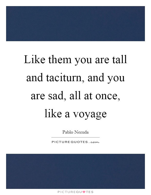 Like them you are tall and taciturn, and you are sad, all at once, like a voyage Picture Quote #1