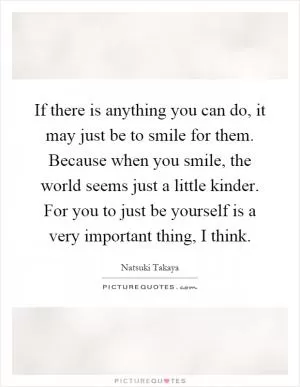 If there is anything you can do, it may just be to smile for them. Because when you smile, the world seems just a little kinder. For you to just be yourself is a very important thing, I think Picture Quote #1