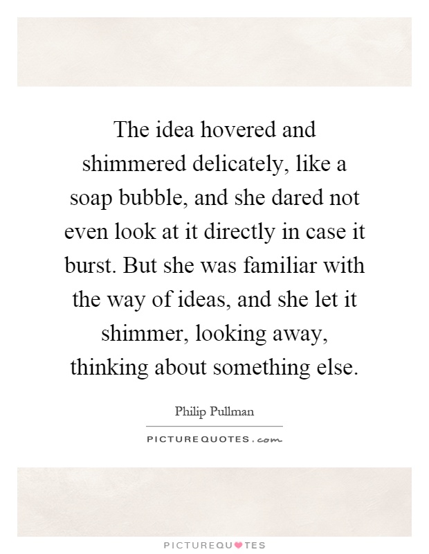 The idea hovered and shimmered delicately, like a soap bubble, and she dared not even look at it directly in case it burst. But she was familiar with the way of ideas, and she let it shimmer, looking away, thinking about something else Picture Quote #1