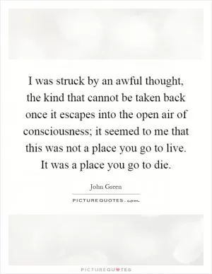I was struck by an awful thought, the kind that cannot be taken back once it escapes into the open air of consciousness; it seemed to me that this was not a place you go to live. It was a place you go to die Picture Quote #1
