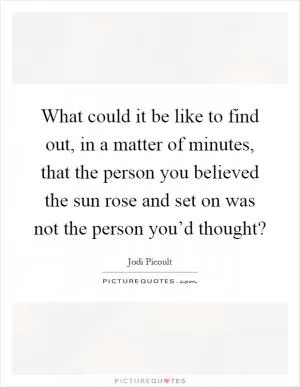 What could it be like to find out, in a matter of minutes, that the person you believed the sun rose and set on was not the person you’d thought? Picture Quote #1