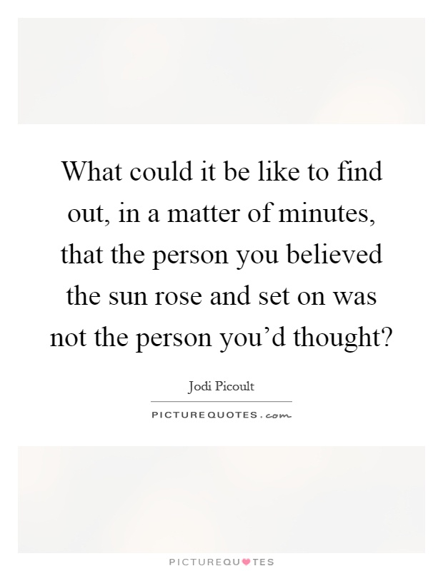 What could it be like to find out, in a matter of minutes, that the person you believed the sun rose and set on was not the person you'd thought? Picture Quote #1