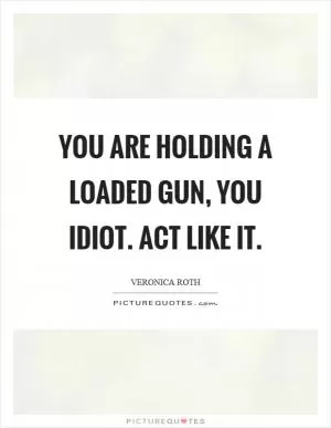 You are holding a loaded gun, you idiot. Act like it Picture Quote #1