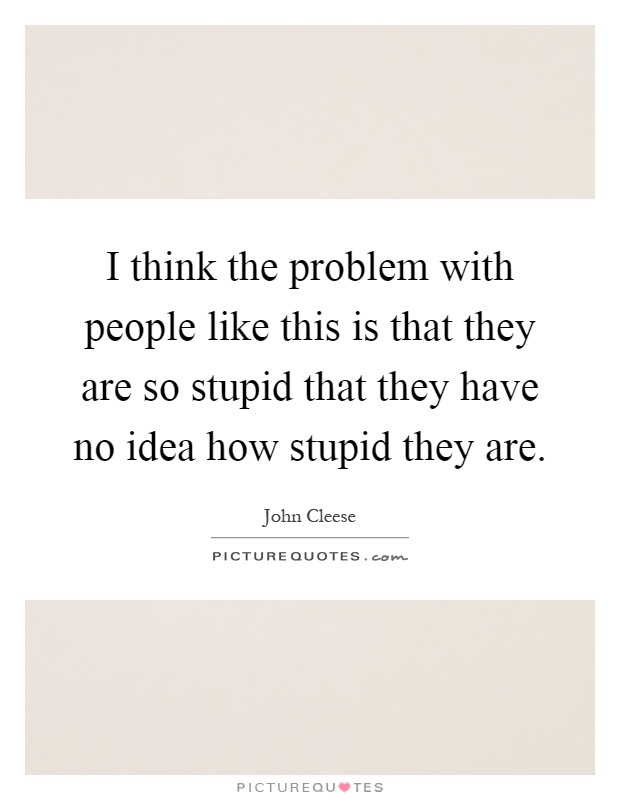 I think the problem with people like this is that they are so stupid that they have no idea how stupid they are Picture Quote #1