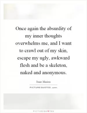 Once again the absurdity of my inner thoughts overwhelms me, and I want to crawl out of my skin, escape my ugly, awkward flesh and be a skeleton, naked and anonymous Picture Quote #1