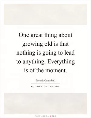 One great thing about growing old is that nothing is going to lead to anything. Everything is of the moment Picture Quote #1