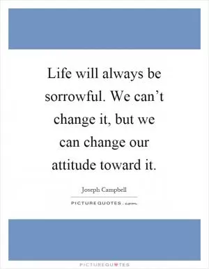 Life will always be sorrowful. We can’t change it, but we can change our attitude toward it Picture Quote #1