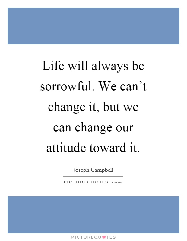 Life will always be sorrowful. We can't change it, but we can change our attitude toward it Picture Quote #1