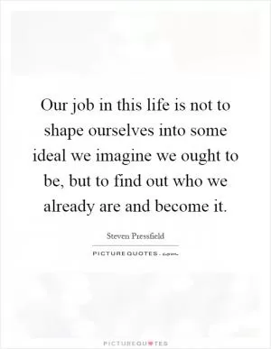Our job in this life is not to shape ourselves into some ideal we imagine we ought to be, but to find out who we already are and become it Picture Quote #1