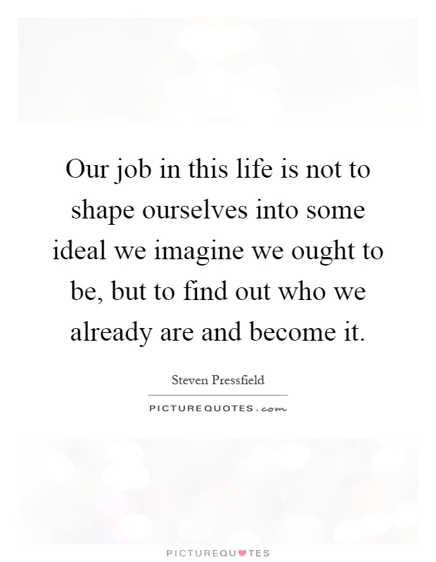 Our job in this life is not to shape ourselves into some ideal we imagine we ought to be, but to find out who we already are and become it Picture Quote #1