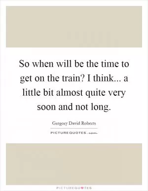 So when will be the time to get on the train? I think... a little bit almost quite very soon and not long Picture Quote #1