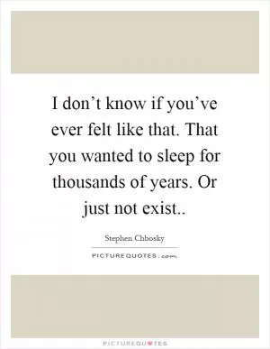 I don’t know if you’ve ever felt like that. That you wanted to sleep for thousands of years. Or just not exist Picture Quote #1
