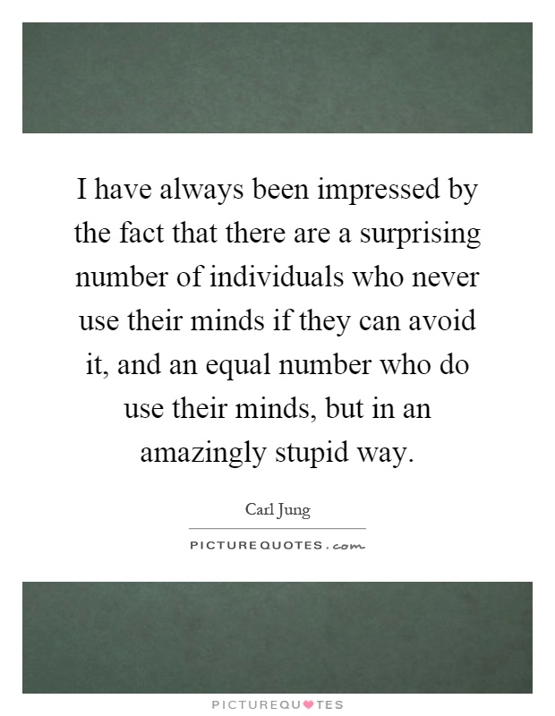 I have always been impressed by the fact that there are a surprising number of individuals who never use their minds if they can avoid it, and an equal number who do use their minds, but in an amazingly stupid way Picture Quote #1