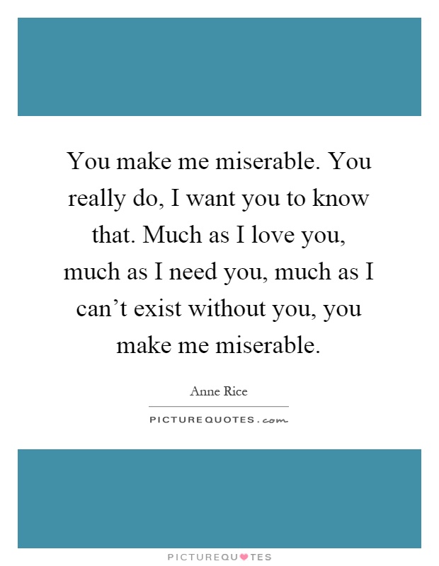 You make me miserable. You really do, I want you to know that. Much as I love you, much as I need you, much as I can't exist without you, you make me miserable Picture Quote #1