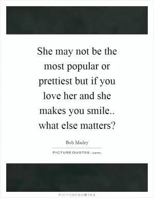 She may not be the most popular or prettiest but if you love her and she makes you smile.. what else matters? Picture Quote #1