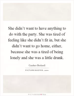 She didn’t want to have anything to do with the party. She was tired of feeling like she didn’t fit in, but she didn’t want to go home, either, because she was a tired of being lonely and she was a little drunk Picture Quote #1