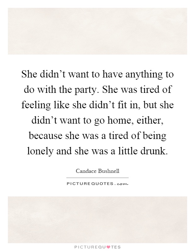She didn't want to have anything to do with the party. She was tired of feeling like she didn't fit in, but she didn't want to go home, either, because she was a tired of being lonely and she was a little drunk Picture Quote #1