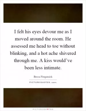 I felt his eyes devour me as I moved around the room. He assessed me head to toe without blinking, and a hot ache shivered through me. A kiss would’ve been less intimate Picture Quote #1