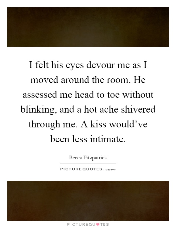 I felt his eyes devour me as I moved around the room. He assessed me head to toe without blinking, and a hot ache shivered through me. A kiss would've been less intimate Picture Quote #1
