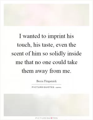 I wanted to imprint his touch, his taste, even the scent of him so solidly inside me that no one could take them away from me Picture Quote #1