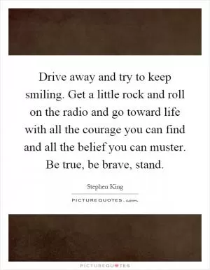 Drive away and try to keep smiling. Get a little rock and roll on the radio and go toward life with all the courage you can find and all the belief you can muster. Be true, be brave, stand Picture Quote #1