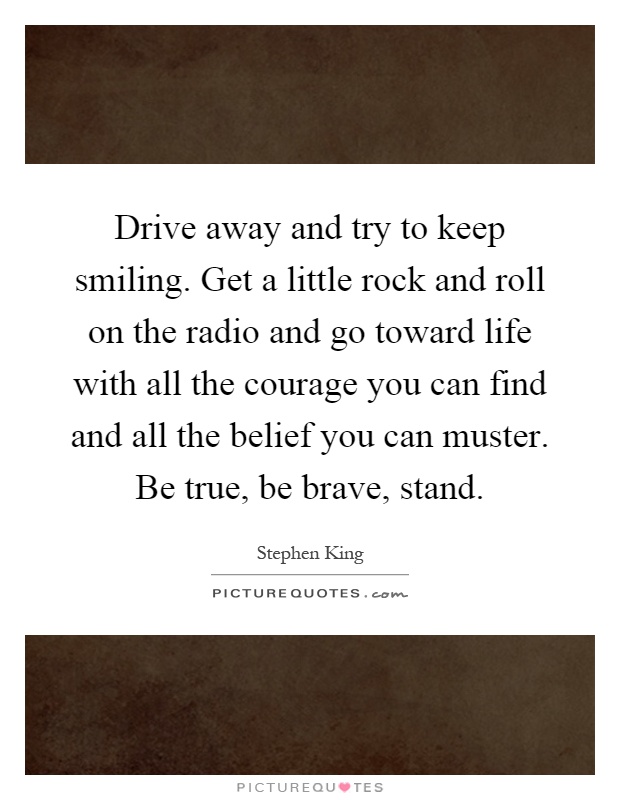 Drive away and try to keep smiling. Get a little rock and roll on the radio and go toward life with all the courage you can find and all the belief you can muster. Be true, be brave, stand Picture Quote #1