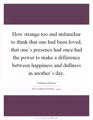 How strange too and unfamiliar to think that one had been loved, that one’s presence had once had the power to make a difference between happiness and dullness in another’s day Picture Quote #1