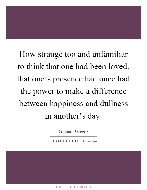 How strange too and unfamiliar to think that one had been loved, that one's presence had once had the power to make a difference between happiness and dullness in another's day Picture Quote #1