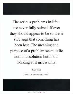 The serious problems in life... are never fully solved. If ever they should appear to be so it is a sure sign that something has been lost. The meaning and purpose of a problem seem to lie not in its solution but in our working at it incessantly Picture Quote #1